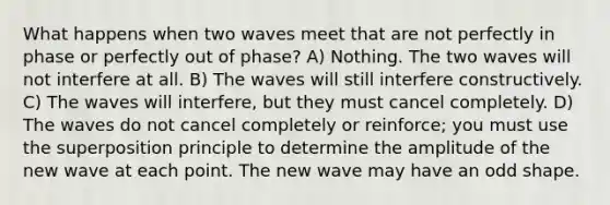 What happens when two waves meet that are not perfectly in phase or perfectly out of phase? A) Nothing. The two waves will not interfere at all. B) The waves will still interfere constructively. C) The waves will interfere, but they must cancel completely. D) The waves do not cancel completely or reinforce; you must use the superposition principle to determine the amplitude of the new wave at each point. The new wave may have an odd shape.