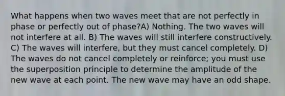 What happens when two waves meet that are not perfectly in phase or perfectly out of phase?A) Nothing. The two waves will not interfere at all. B) The waves will still interfere constructively. C) The waves will interfere, but they must cancel completely. D) The waves do not cancel completely or reinforce; you must use the superposition principle to determine the amplitude of the new wave at each point. The new wave may have an odd shape.