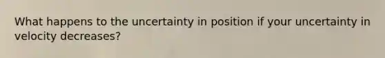 What happens to the uncertainty in position if your uncertainty in velocity decreases?