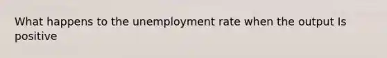 What happens to the unemployment rate when the output Is positive