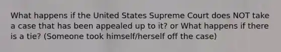 What happens if the United States Supreme Court does NOT take a case that has been appealed up to it? or What happens if there is a tie? (Someone took himself/herself off the case)