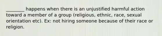 ________ happens when there is an unjustified harmful action toward a member of a group (religious, ethnic, race, sexual orientation etc). Ex: not hiring someone because of their race or religion.