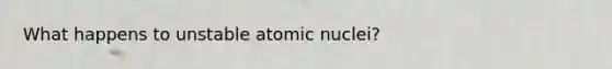 What happens to unstable atomic nuclei?