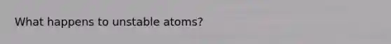 What happens to unstable atoms?