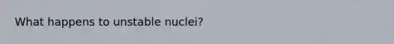 What happens to unstable nuclei?