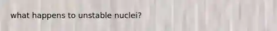 what happens to unstable nuclei?