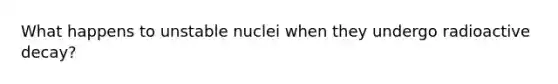 What happens to unstable nuclei when they undergo radioactive decay?