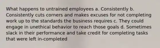 What happens to untrained employees a. Consistently b. Consistently cuts corners and makes excuses for not completing work up to the standards the business requires c. They could engage in unethical behavior to reach those goals d. Sometimes slack in their performance and take credit for completing tasks that were left in-completed