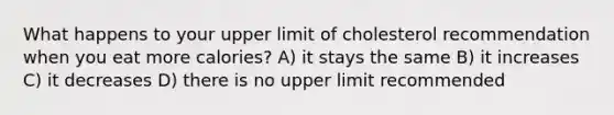 What happens to your upper limit of cholesterol recommendation when you eat more calories? A) it stays the same B) it increases C) it decreases D) there is no upper limit recommended