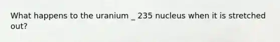 What happens to the uranium _ 235 nucleus when it is stretched out?