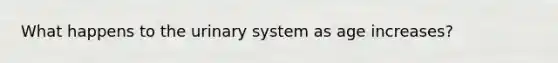 What happens to the urinary system as age increases?