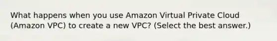 What happens when you use Amazon Virtual Private Cloud (Amazon VPC) to create a new VPC? (Select the best answer.)