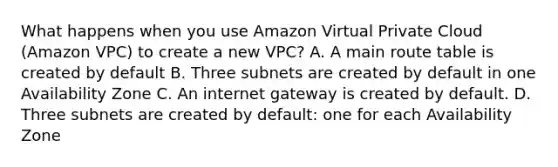 What happens when you use Amazon Virtual Private Cloud (Amazon VPC) to create a new VPC? A. A main route table is created by default B. Three subnets are created by default in one Availability Zone C. An internet gateway is created by default. D. Three subnets are created by default: one for each Availability Zone