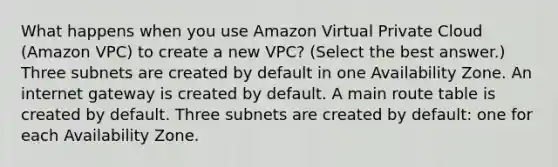 What happens when you use Amazon Virtual Private Cloud (Amazon VPC) to create a new VPC? (Select the best answer.) Three subnets are created by default in one Availability Zone. An internet gateway is created by default. A main route table is created by default. Three subnets are created by default: one for each Availability Zone.