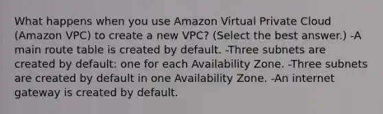 What happens when you use Amazon Virtual Private Cloud (Amazon VPC) to create a new VPC? (Select the best answer.) -A main route table is created by default. -Three subnets are created by default: one for each Availability Zone. -Three subnets are created by default in one Availability Zone. -An internet gateway is created by default.