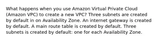 What happens when you use Amazon Virtual Private Cloud (Amazon VPC) to create a new VPC? Three subnets are created by default in on Availability Zone. An internet gateway is created by default. A main route table is created by default. Three subnets is created by default: one for each Availability Zone.