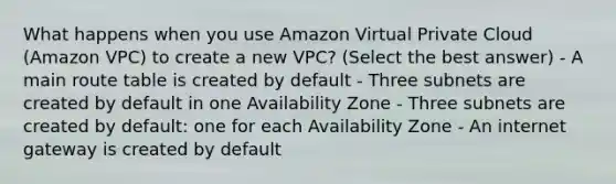 What happens when you use Amazon Virtual Private Cloud (Amazon VPC) to create a new VPC? (Select the best answer) - A main route table is created by default - Three subnets are created by default in one Availability Zone - Three subnets are created by default: one for each Availability Zone - An internet gateway is created by default