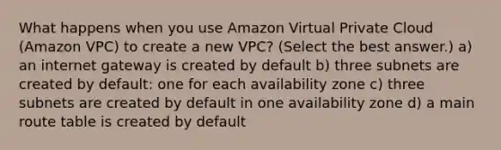 What happens when you use Amazon Virtual Private Cloud (Amazon VPC) to create a new VPC? (Select the best answer.) a) an internet gateway is created by default b) three subnets are created by default: one for each availability zone c) three subnets are created by default in one availability zone d) a main route table is created by default