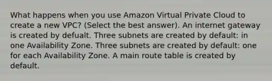 What happens when you use Amazon Virtual Private Cloud to create a new VPC? (Select the best answer). An internet gateway is created by defualt. Three subnets are created by default: in one Availability Zone. Three subnets are created by default: one for each Availability Zone. A main route table is created by default.