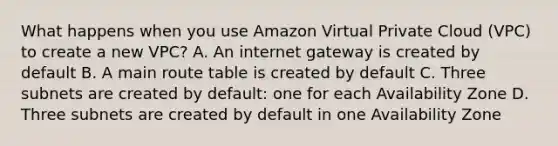 What happens when you use Amazon Virtual Private Cloud (VPC) to create a new VPC? A. An internet gateway is created by default B. A main route table is created by default C. Three subnets are created by default: one for each Availability Zone D. Three subnets are created by default in one Availability Zone