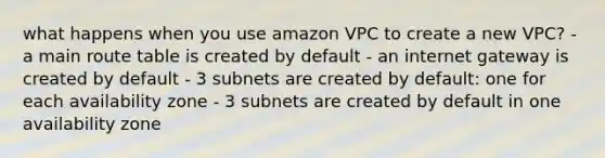 what happens when you use amazon VPC to create a new VPC? - a main route table is created by default - an internet gateway is created by default - 3 subnets are created by default: one for each availability zone - 3 subnets are created by default in one availability zone