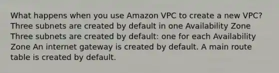 What happens when you use Amazon VPC to create a new VPC? Three subnets are created by default in one Availability Zone Three subnets are created by default: one for each Availability Zone An internet gateway is created by default. A main route table is created by default.