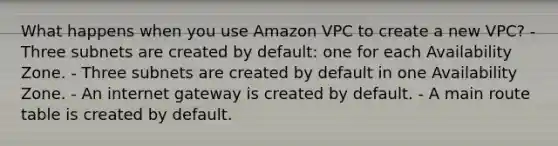 What happens when you use Amazon VPC to create a new VPC? - Three subnets are created by default: one for each Availability Zone. - Three subnets are created by default in one Availability Zone. - An internet gateway is created by default. - A main route table is created by default.