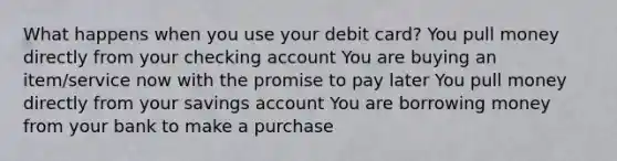 What happens when you use your debit card? You pull money directly from your checking account You are buying an item/service now with the promise to pay later You pull money directly from your savings account You are borrowing money from your bank to make a purchase