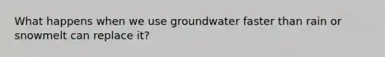 What happens when we use groundwater faster than rain or snowmelt can replace it?