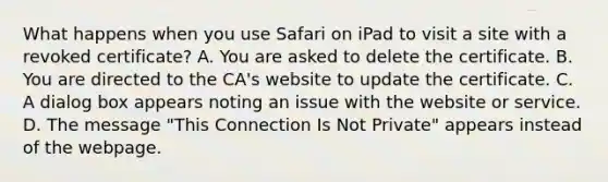 What happens when you use Safari on iPad to visit a site with a revoked certificate? A. You are asked to delete the certificate. B. You are directed to the CA's website to update the certificate. C. A dialog box appears noting an issue with the website or service. D. The message "This Connection Is Not Private" appears instead of the webpage.