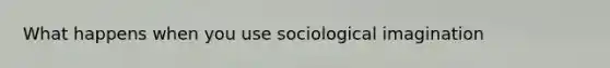 What happens when you use sociological imagination