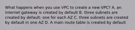 What happens when you use VPC to create a new VPC? A. an internet gateway is created by default B. three subnets are created by default: one for each AZ C. three subnets are created by default in one AZ D. A main route table is created by default