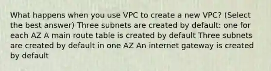 What happens when you use VPC to create a new VPC? (Select the best answer) Three subnets are created by default: one for each AZ A main route table is created by default Three subnets are created by default in one AZ An internet gateway is created by default