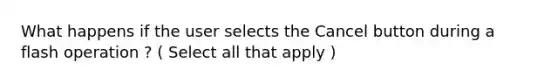 What happens if the user selects the Cancel button during a flash operation ? ( Select all that apply )