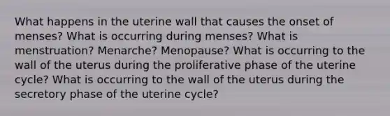 What happens in the uterine wall that causes the onset of menses? What is occurring during menses? What is menstruation? Menarche? Menopause? What is occurring to the wall of the uterus during the proliferative phase of the uterine cycle? What is occurring to the wall of the uterus during the secretory phase of the uterine cycle?