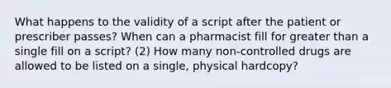 What happens to the validity of a script after the patient or prescriber passes? When can a pharmacist fill for greater than a single fill on a script? (2) How many non-controlled drugs are allowed to be listed on a single, physical hardcopy?