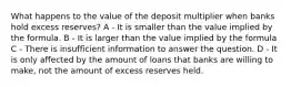 What happens to the value of the deposit multiplier when banks hold excess reserves? A - It is smaller than the value implied by the formula. B - It is larger than the value implied by the formula C - There is insufficient information to answer the question. D - It is only affected by the amount of loans that banks are willing to make, not the amount of excess reserves held.