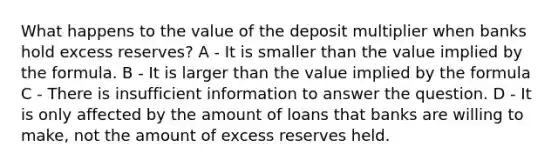 What happens to the value of the deposit multiplier when banks hold excess reserves? A - It is smaller than the value implied by the formula. B - It is larger than the value implied by the formula C - There is insufficient information to answer the question. D - It is only affected by the amount of loans that banks are willing to make, not the amount of excess reserves held.