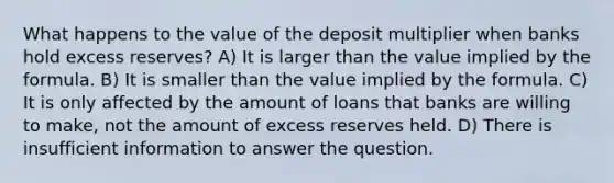 What happens to the value of the deposit multiplier when banks hold excess reserves? A) It is larger than the value implied by the formula. B) It is smaller than the value implied by the formula. C) It is only affected by the amount of loans that banks are willing to make, not the amount of excess reserves held. D) There is insufficient information to answer the question.