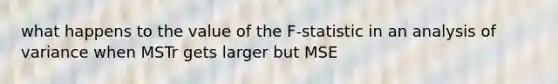 what happens to the value of the F-statistic in an analysis of variance when MSTr gets larger but MSE