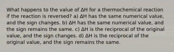 What happens to the value of ∆H for a thermochemical reaction if the reaction is reversed? a) ∆H has the same numerical value, and the sign changes. b) ∆H has the same numerical value, and the sign remains the same. c) ∆H is the reciprocal of the original value, and the sign changes. d) ∆H is the reciprocal of the original value, and the sign remains the same.