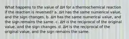 What happens to the value of ∆H for a thermochemical reaction if the reaction is reversed? a. ∆H has the same numerical value, and the sign changes. b. ∆H has the same numerical value, and the sign remains the same. c. ∆H is the reciprocal of the original value, and the sign changes. d. ∆H is the reciprocal of the original value, and the sign remains the same.