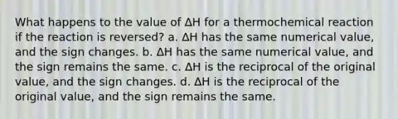 What happens to the value of ∆H for a thermochemical reaction if the reaction is reversed? a. ∆H has the same numerical value, and the sign changes. b. ∆H has the same numerical value, and the sign remains the same. c. ∆H is the reciprocal of the original value, and the sign changes. d. ∆H is the reciprocal of the original value, and the sign remains the same.