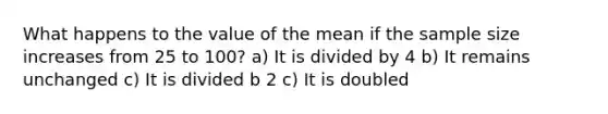 What happens to the value of the mean if the sample size increases from 25 to 100? a) It is divided by 4 b) It remains unchanged c) It is divided b 2 c) It is doubled