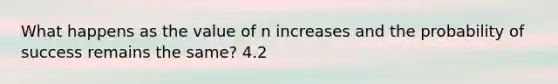 What happens as the value of n increases and the probability of success remains the​ same? 4.2