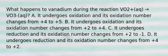 What happens to vanadium during the reaction VO2+(aq) → VO3-(aq)? A. It undergoes oxidation and its oxidation number changes from +4 to +5. B. It undergoes oxidation and its oxidation number changes from +2 to +4. C. It undergoes reduction and its oxidation number changes from +2 to -1. D. It undergoes reduction and its oxidation number changes from +4 to +2.