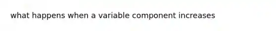 what happens when a variable component increases