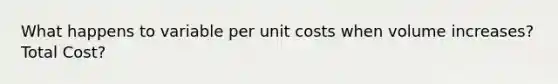 What happens to variable per unit costs when volume increases? Total Cost?