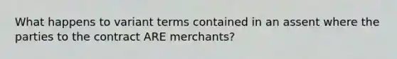 What happens to variant terms contained in an assent where the parties to the contract ARE merchants?