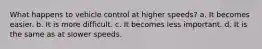 What happens to vehicle control at higher speeds? a. It becomes easier. b. It is more difficult. c. It becomes less important. d. It is the same as at slower speeds.